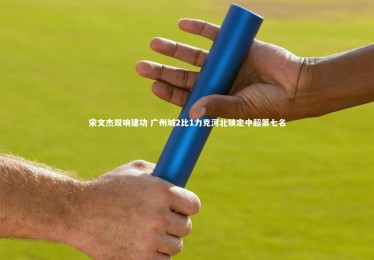 【金年会官方网站】宋文杰双响建功 广州城2比1力克河北锁定中超第七名