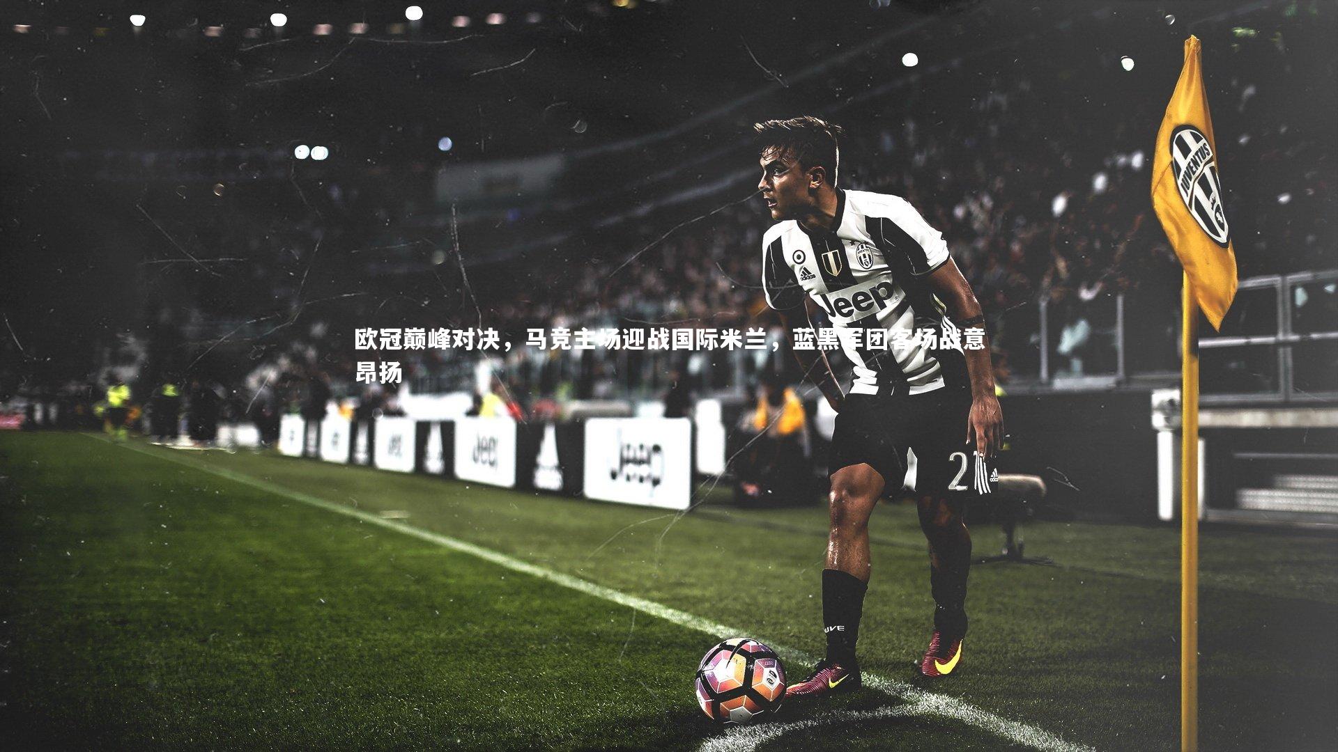 欧冠巅峰对决，马竞主场迎战国际米兰，蓝黑军团客场战意昂扬